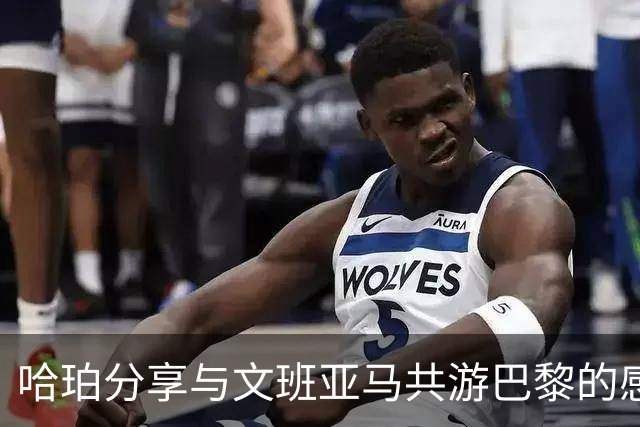 哈珀分享与文班亚马共游巴黎的感悟